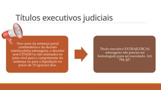 Títulos executivos judiciais
Nos casos da sentença penal
condenatória e da decisão
interlocutória estrangeira, o devedor
será CITADO (e não intimado) no
juízo cível para o cumprimento da
sentença ou para a liquidação no
prazo de 15 (quinze) dias.
Título executivo EXTRAJUDICAL
estrangeiro não precisa ser
homologado para ser executado. Art.
784, §2º.
 
