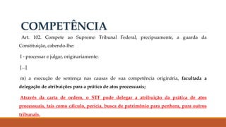 Art. 102. Compete ao Supremo Tribunal Federal, precipuamente, a guarda da
Constituição, cabendo-lhe:
I - processar e julgar, originariamente:
[...]
m) a execução de sentença nas causas de sua competência originária, facultada a
delegação de atribuições para a prática de atos processuais;
Através da carta de ordem, o STF pode delegar a atribuição da prática de atos
processuais, tais como cálculo, perícia, busca de patrimônio para penhora, para outros
tribunais.
COMPETÊNCIA
 