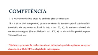 II - o juízo que decidiu a causa no primeiro grau de jurisdição;
III - o juízo cível competente, quando se tratar de sentença penal condenatória
(domicílio do exequente ou local do fato – Art. 53, V), de sentença arbitral, de
sentença estrangeira (Justiça Federal - Art. 109, X) ou de acórdão proferido pelo
Tribunal Marítimo.
Não houve processo de conhecimento no juízo cível, por isto, aplica-se as regras
dos arts. 46 a 53 do CPC, ou legislação extravagante.
COMPETÊNCIA
 