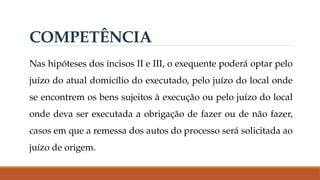 Nas hipóteses dos incisos II e III, o exequente poderá optar pelo
juízo do atual domicílio do executado, pelo juízo do local onde
se encontrem os bens sujeitos à execução ou pelo juízo do local
onde deva ser executada a obrigação de fazer ou de não fazer,
casos em que a remessa dos autos do processo será solicitada ao
juízo de origem.
COMPETÊNCIA
 