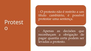 Protest
o
- O protesto não é restrito a um
título cambiário, é possível
protestar uma sentença.
- Apenas as decisões que
reconheçam a obrigação de
pagar quantia certa podem ser
levadas a protesto.
 