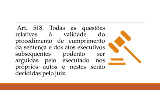 Art. 518. Todas as questões
relativas à validade do
procedimento de cumprimento
da sentença e dos atos executivos
subsequentes poderão ser
arguidas pelo executado nos
próprios autos e nestes serão
decididas pelo juiz.
 
