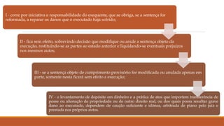 I - corre por iniciativa e responsabilidade do exequente, que se obriga, se a sentença for
reformada, a reparar os danos que o executado haja sofrido;
II - fica sem efeito, sobrevindo decisão que modifique ou anule a sentença objeto da
execução, restituindo-se as partes ao estado anterior e liquidando-se eventuais prejuízos
nos mesmos autos;
III - se a sentença objeto de cumprimento provisório for modificada ou anulada apenas em
parte, somente nesta ficará sem efeito a execução;
IV - o levantamento de depósito em dinheiro e a prática de atos que importem transferência de
posse ou alienação de propriedade ou de outro direito real, ou dos quais possa resultar grave
dano ao executado, dependem de caução suficiente e idônea, arbitrada de plano pelo juiz e
prestada nos próprios autos.
 