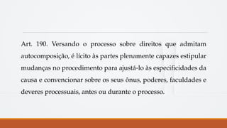 Art. 190. Versando o processo sobre direitos que admitam
autocomposição, é lícito às partes plenamente capazes estipular
mudanças no procedimento para ajustá-lo às especificidades da
causa e convencionar sobre os seus ônus, poderes, faculdades e
deveres processuais, antes ou durante o processo.
 