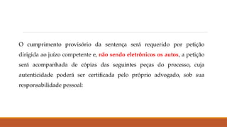 O cumprimento provisório da sentença será requerido por petição
dirigida ao juízo competente e, não sendo eletrônicos os autos, a petição
será acompanhada de cópias das seguintes peças do processo, cuja
autenticidade poderá ser certificada pelo próprio advogado, sob sua
responsabilidade pessoal:
 