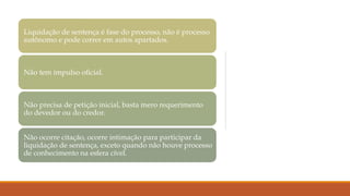 Liquidação de sentença é fase do processo, não é processo
autônomo e pode correr em autos apartados.
Não tem impulso oficial.
Não precisa de petição inicial, basta mero requerimento
do devedor ou do credor.
Não ocorre citação, ocorre intimação para participar da
liquidação de sentença, exceto quando não houve processo
de conhecimento na esfera cível.
 