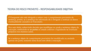 O Exequente não está obrigado a entrar com o cumprimento provisório de
sentença, porém, se a sentença for reformada ele é obrigado a restituir os danos
eventualmente causados ao Executado.
Fica sem efeito, sobrevindo decisão que modifique ou anule a sentença objeto da
execução, restituindo-se as partes ao estado anterior e liquidando-se eventuais
prejuízos nos mesmos autos.
Se a sentença objeto de cumprimento provisório for modificada ou anulada
apenas em parte, somente nesta ficará sem efeito a execução.
TEORIA DO RISCO PROVEITO – RESPONSABILIDADE OBJETIVA
 