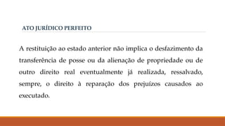 ATO JURÍDICO PERFEITO
A restituição ao estado anterior não implica o desfazimento da
transferência de posse ou da alienação de propriedade ou de
outro direito real eventualmente já realizada, ressalvado,
sempre, o direito à reparação dos prejuízos causados ao
executado.
 