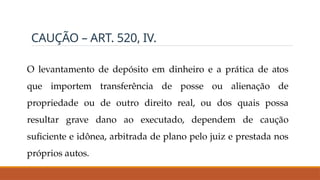 CAUÇÃO – ART. 520, IV.
O levantamento de depósito em dinheiro e a prática de atos
que importem transferência de posse ou alienação de
propriedade ou de outro direito real, ou dos quais possa
resultar grave dano ao executado, dependem de caução
suficiente e idônea, arbitrada de plano pelo juiz e prestada nos
próprios autos.
 