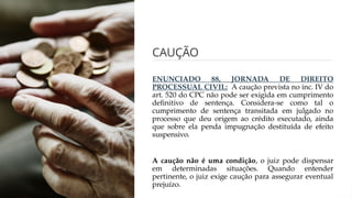 CAUÇÃO
ENUNCIADO 88, JORNADA DE DIREITO
PROCESSUAL CIVIL: A caução prevista no inc. IV do
art. 520 do CPC não pode ser exigida em cumprimento
definitivo de sentença. Considera-se como tal o
cumprimento de sentença transitada em julgado no
processo que deu origem ao crédito executado, ainda
que sobre ela penda impugnação destituída de efeito
suspensivo.
A caução não é uma condição, o juiz pode dispensar
em determinadas situações. Quando entender
pertinente, o juiz exige caução para assegurar eventual
prejuízo.
 