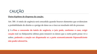 CAUÇÃO
Outra hipótese de dispensa da caução:
Art. 300. A tutela de urgência será concedida quando houver elementos que evidenciem
a probabilidade do direito e o perigo de dano ou o risco ao resultado útil do processo.
§ 1 o Para a concessão da tutela de urgência, o juiz pode, conforme o caso, exigir
caução real ou fidejussória idônea para ressarcir os danos que a outra parte possa vir a
sofrer, podendo a caução ser dispensada se a parte economicamente hipossuficiente
não puder oferecê-la.
 