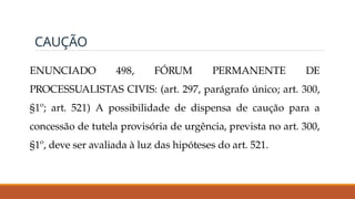 CAUÇÃO
ENUNCIADO 498, FÓRUM PERMANENTE DE
PROCESSUALISTAS CIVIS: (art. 297, parágrafo único; art. 300,
§1º; art. 521) A possibilidade de dispensa de caução para a
concessão de tutela provisória de urgência, prevista no art. 300,
§1º, deve ser avaliada à luz das hipóteses do art. 521.
 
