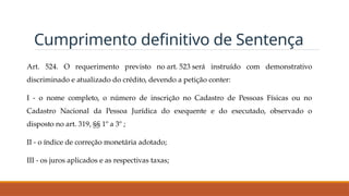 Cumprimento definitivo de Sentença
Art. 524. O requerimento previsto no art. 523 será instruído com demonstrativo
discriminado e atualizado do crédito, devendo a petição conter:
I - o nome completo, o número de inscrição no Cadastro de Pessoas Físicas ou no
Cadastro Nacional da Pessoa Jurídica do exequente e do executado, observado o
disposto no art. 319, §§ 1º a 3º ;
II - o índice de correção monetária adotado;
III - os juros aplicados e as respectivas taxas;
 