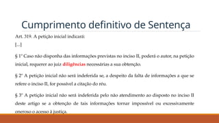 Cumprimento definitivo de Sentença
Art. 319. A petição inicial indicará:
[...]
§ 1º Caso não disponha das informações previstas no inciso II, poderá o autor, na petição
inicial, requerer ao juiz diligências necessárias a sua obtenção.
§ 2º A petição inicial não será indeferida se, a despeito da falta de informações a que se
refere o inciso II, for possível a citação do réu.
§ 3º A petição inicial não será indeferida pelo não atendimento ao disposto no inciso II
deste artigo se a obtenção de tais informações tornar impossível ou excessivamente
oneroso o acesso à justiça.
 