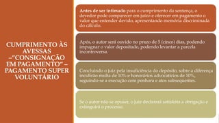 CUMPRIMENTO ÀS
AVESSAS
–”CONSIGNAÇÃO
EM PAGAMENTO” –
PAGAMENTO SUPER
VOLUNTÁRIO
Antes de ser intimado para o cumprimento da sentença, o
devedor pode comparecer em juízo e oferecer em pagamento o
valor que entender devido, apresentando memória discriminada
do cálculo.
Após, o autor será ouvido no prazo de 5 (cinco) dias, podendo
impugnar o valor depositado, podendo levantar a parcela
incontroversa.
Concluindo o juiz pela insuficiência do depósito, sobre a diferença
incidirão multa de 10% e honorários advocatícios de 10%,
seguindo-se a execução com penhora e atos subsequentes.
Se o autor não se opuser, o juiz declarará satisfeita a obrigação e
extinguirá o processo.
 