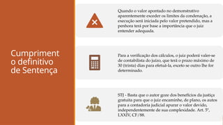 Cumpriment
o definitivo
de Sentença
Quando o valor apontado no demonstrativo
aparentemente exceder os limites da condenação, a
execução será iniciada pelo valor pretendido, mas a
penhora terá por base a importância que o juiz
entender adequada.
Para a verificação dos cálculos, o juiz poderá valer-se
de contabilista do juízo, que terá o prazo máximo de
30 (trinta) dias para efetuá-la, exceto se outro lhe for
determinado.
STJ - Basta que o autor goze dos benefícios da justiça
gratuita para que o juiz encaminhe, de plano, os autos
para a contadoria judicial apurar o valor devido,
independentemente de sua complexidade. Art. 5º,
LXXIV, CF/88.
 
