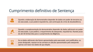 Cumprimento definitivo de Sentença
Quando a elaboração do demonstrativo depender de dados em poder de terceiros ou
do executado, o juiz poderá requisitá-los, sob cominação do crime de desobediência.
Quando a complementação do demonstrativo depender de dados adicionais em poder
do executado, o juiz poderá, a requerimento do exequente, requisitá-los, fixando prazo
de até 30 (trinta) dias para o cumprimento da diligência.
Se os dados adicionais não forem apresentados pelo executado, sem justificativa, no
prazo designado, reputar-se-ão corretos os cálculos apresentados pelo exequente
apenas com base nos dados de que dispõe.
 