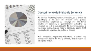 Cumprimento definitivo de Sentença
No caso de condenação em quantia certa, ou já fixada em
liquidação, e no caso de decisão sobre parcela
incontroversa (capítulos da sentença que não foram
objetos de recurso), o cumprimento definitivo da
sentença far-se-á a requerimento do exequente, sendo o
executado intimado para pagar o débito, no prazo de 15
(quinze) dias, acrescido de custas, se houver.
Não ocorrendo pagamento voluntário, o débito será
acrescido de multa de 10% e, também, de honorários de
advogado de 10%.
 