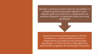 Quando forem necessários apenas cálculos
aritméticos, o credor poderá promover o
cumprimento de sentença sem passar pela
liquidação e o CNJ colocará a disposição dos
interessados programa de atualização financeira.
Quando o processo possui mais de um pedido e a
sentença possuir uma parte líquida e outra
ilíquida, pode-se promover o cumprimento de
sentença daquela e a liquidação desta (em autos
apartados).
 
