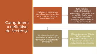 Cumpriment
o definitivo
de Sentença
Efetuado o pagamento
parcial no prazo, a multa e
os honorários incidirão
sobre o restante.
Não efetuado
tempestivamente o
pagamento voluntário, será
expedido, desde logo,
mandado de penhora e
avaliação, seguindo-se os
atos de expropriação.
STJ – O ato judicial que
determina a intimação do
devedor para pagamento é
irrecorrível.
STJ - Aplica-se art. 229 do
CPC ao prazo do
pagamento voluntário e da
impugnação em sede de
cumprimento de sentença.
 