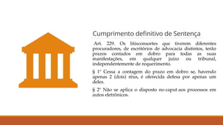 Cumprimento definitivo de Sentença
Art. 229. Os litisconsortes que tiverem diferentes
procuradores, de escritórios de advocacia distintos, terão
prazos contados em dobro para todas as suas
manifestações, em qualquer juízo ou tribunal,
independentemente de requerimento.
§ 1º Cessa a contagem do prazo em dobro se, havendo
apenas 2 (dois) réus, é oferecida defesa por apenas um
deles.
§ 2º Não se aplica o disposto no caput aos processos em
autos eletrônicos.
 