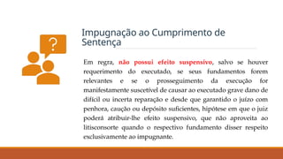 Impugnação ao Cumprimento de
Sentença
Em regra, não possui efeito suspensivo, salvo se houver
requerimento do executado, se seus fundamentos forem
relevantes e se o prosseguimento da execução for
manifestamente suscetível de causar ao executado grave dano de
difícil ou incerta reparação e desde que garantido o juízo com
penhora, caução ou depósito suficientes, hipótese em que o juiz
poderá atribuir-lhe efeito suspensivo, que não aproveita ao
litisconsorte quando o respectivo fundamento disser respeito
exclusivamente ao impugnante.
 