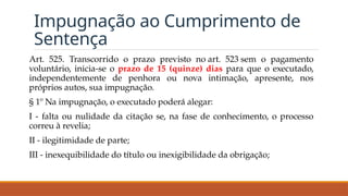 Impugnação ao Cumprimento de
Sentença
Art. 525. Transcorrido o prazo previsto no art. 523 sem o pagamento
voluntário, inicia-se o prazo de 15 (quinze) dias para que o executado,
independentemente de penhora ou nova intimação, apresente, nos
próprios autos, sua impugnação.
§ 1º Na impugnação, o executado poderá alegar:
I - falta ou nulidade da citação se, na fase de conhecimento, o processo
correu à revelia;
II - ilegitimidade de parte;
III - inexequibilidade do título ou inexigibilidade da obrigação;
 