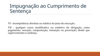 Impugnação ao Cumprimento de
Sentença
VI - incompetência absoluta ou relativa do juízo da execução;
VII - qualquer causa modificativa ou extintiva da obrigação, como
pagamento, novação, compensação, transação ou prescrição, desde que
supervenientes à sentença.
 