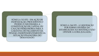 SÚMULA 313 STJ – EM AÇÃO DE
INDENIZAÇÃO, PROCEDENTE O
PEDIDO, É NECESSÁRIA A
CONSTITUIÇÃO DE CAPITAL OU
CAUÇÃO FIDEJUSSÓRIA PARA A
GARANTIA DE PAGAMENTO DA
PENSÃO, INDEPENDENTEMENTE DA
SITUAÇÃO FINANCEIRA DO
DEMANDADO.
SÚMULA 344 STJ - A LIQUIDAÇÃO
POR FORMA DIVERSA DA
ESTABELECIDA NA SENTENÇA NÃO
OFENDE A COISA JULGADA.
 