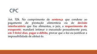 CPC
Art. 528. No cumprimento de sentença que condene ao
pagamento de prestação alimentícia ou de decisão
interlocutória que fixe alimentos, o juiz, a requerimento do
exequente, mandará intimar o executado pessoalmente para,
em 3 (três) dias, pagar o débito, provar que o fez ou justificar a
impossibilidade de efetuá-lo.
 
