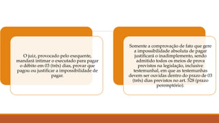 O juiz, provocado pelo exequente,
mandará intimar o executado para pagar
o débito em 03 (três) dias, provar que
pagou ou justificar a impossibilidade de
pagar.
Somente a comprovação de fato que gere
a impossibilidade absoluta de pagar
justificará o inadimplemento, sendo
admitido todos os meios de prova
previstos na legislação, inclusive
testemunhal, em que as testemunhas
devem ser ouvidas dentro do prazo de 03
(três) dias previstos no art. 528 (prazo
peremptório).
 