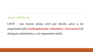 Art. 5º, LXVII, CF:
LXVII - não haverá prisão civil por dívida, salvo a do
responsável pelo inadimplemento voluntário e inescusável de
obrigação alimentícia e a do depositário infiel;
 