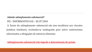 Admite adimplemento substancial?
STJ – INFORMATIVO 632 – 28/07/2018
A Teoria do adimplemento substancial não tem incidência nos vínculos
jurídicos familiares, revelando-se inadequada para solver controvérsias
relacionadas a obrigações de natureza alimentar.
Adimplemento substancial não impede a determinação de prisão.
 