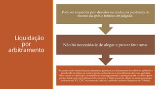 Liquidação
por
arbitramento
As partes serão intimadas para apresentar pareceres ou documentos elucidativos, podendo o
juiz decidir de plano ou nomear perito, aplicando-se o procedimento de prova pericial e
observando-se o princípio do respeito ao auto regramento, o perito pode ser escolhido pelas
partes, desde que sejam plenamente capazes e o litígio possa ser objeto de autocomposição,
conforme art. 471, CPC, ou nomeado pelo juiz conforme cadastro de peritos no Tribunal.
Não há necessidade de alegar e provar fato novo.
Pode ser requerida pelo devedor ou credor, na pendência de
recurso ou após o trânsito em julgado.
 