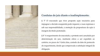 Condutas do juiz diante o inadimplemento:
§ 3º O executado que tiver proposto ação rescisória para
impugnar a decisão exequenda pode requerer, a suas expensas e
sob sua responsabilidade, a anotação da propositura da ação à
margem do título protestado.
§ 4º A requerimento do executado, o protesto será cancelado por
determinação do juiz, mediante ofício a ser expedido ao
cartório, no prazo de 3 (três) dias, contado da data de protocolo
do requerimento, desde que comprovada a satisfação integral da
obrigação.
 
