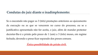 Condutas do juiz diante o inadimplemento:
Se o executado não pagar as 3 (três) prestações anteriores ao ajuizamento
da execução ou as que se vencerem no curso do processo, ou se a
justificativa apresentada não for aceita, o juiz, além de mandar protestar
decretar-lhe-á a prisão pelo prazo de 1 (um) a 3 (três) meses, em regime
fechado, devendo o preso ficar separado dos presos comuns.
Única possibilidade de prisão civil.
 