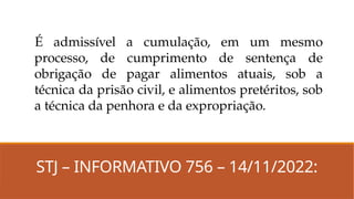 STJ – INFORMATIVO 756 – 14/11/2022:
É admissível a cumulação, em um mesmo
processo, de cumprimento de sentença de
obrigação de pagar alimentos atuais, sob a
técnica da prisão civil, e alimentos pretéritos, sob
a técnica da penhora e da expropriação.
 