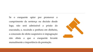 Se o exequente optar por promover o
cumprimento da sentença ou decisão desde
logo, não será admissível a prisão do
executado, e, recaindo a penhora em dinheiro,
a concessão de efeito suspensivo à impugnação
não obsta a que o exequente levante
mensalmente a importância da prestação.
 