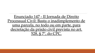 Enunciado 147 - II Jornada de Direito
Processual Civil: Basta o inadimplemento de
uma parcela, no todo ou em parte, para
decretação da prisão civil prevista no art.
528, § 7º, do CPC.
 