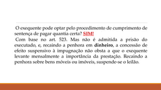 O exequente pode optar pelo procedimento de cumprimento de
sentença de pagar quantia certa? SIM!
Com base no art. 523. Mas não é admitida a prisão do
executado, e, recaindo a penhora em dinheiro, a concessão de
efeito suspensivo à impugnação não obsta a que o exequente
levante mensalmente a importância da prestação. Recaindo a
penhora sobre bens móveis ou imóveis, suspende-se o leilão.
 