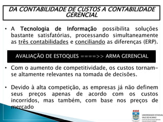 DA CONTABILIDADE DE CUSTOS A CONTABILIDADE
GERENCIAL
• A Tecnologia de Informação possibilita soluções
bastante satisfatórias, processando simultaneamente
as três contabilidades e conciliando as diferenças (ERP).
• Com o aumento de competitividade, os custos tornam-
se altamente relevantes na tomada de decisões.
• Devido à alta competição, as empresas já não definem
seus preços apenas de acordo com os custos
incorridos, mas também, com base nos preços de
mercado
AVALIAÇÃO DE ESTOQUES ====>> ARMA GERENCIAL
 