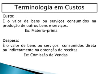 Terminologia em Custos
Custo:
É o valor de bens ou serviços consumidos na
produção de outros bens e serviços.
Ex: Matéria-prima
Despesa:
É o valor de bens ou serviços consumidos direta
ou indiretamente na obtenção de receitas.
Ex: Comissão de Vendas
 