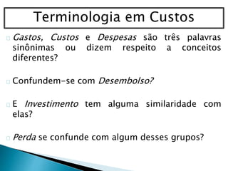 Terminologia em Custos
Gastos, Custos e Despesas são três palavras
sinônimas ou dizem respeito a conceitos
diferentes?
Confundem-se com Desembolso?
E Investimento tem alguma similaridade com
elas?
Perda se confunde com algum desses grupos?
 
