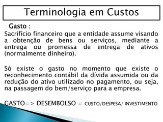Terminologia em Custos
Gasto :
Sacrifício financeiro que a entidade assume visando
a obtenção de bens ou serviços, mediante a
entrega ou promessa de entrega de ativos
(normalmente dinheiro).
Só existe o gasto no momento que existe o
reconhecimento contábil da dívida assumida ou da
redução do ativo utilizado no pagamento, ou seja,
na passagem do bem/serviço para a empresa.
GASTO=> DESEMBOLSO = CUSTO/DESPESA/ INVESTIMENTO
 