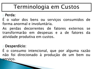 Terminologia em Custos
Perda:
É o valor dos bens ou serviços consumidos de
forma anormal e involuntária.
As perdas decorrentes de fatores externos se
transformarão em despesas e a de fatores da
atividade produtiva em custos.
Desperdício:
É o consumo intencional, que por alguma razão
não foi direcionado à produção de um bem ou
serviço.
 