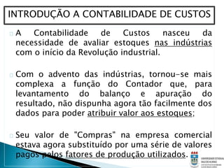 A Contabilidade de Custos nasceu da
necessidade de avaliar estoques nas indústrias
com o início da Revolução industrial.
Com o advento das indústrias, tornou-se mais
complexa a função do Contador que, para
levantamento do balanço e apuração do
resultado, não dispunha agora tão facilmente dos
dados para poder atribuir valor aos estoques;
Seu valor de "Compras" na empresa comercial
estava agora substituído por uma série de valores
pagos pelos fatores de produção utilizados.
INTRODUÇÃO A CONTABILIDADE DE CUSTOS
 