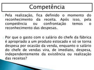 Competência
Pela realização, fica definido o momento do
reconhecimento da receita. Após isso, pela
competência ou confrontação temos o
reconhecimento das despesas.
Por que o gasto com o salário do chefe da fábrica
é apropriado a um produto estocado e só se torna
despesa por ocasião da venda, enquanto o salário
do chefe de vendas vira, de imediato, despesa,
independentemente da existência ou realização
das receitas?
 