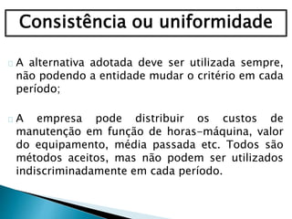 Consistência ou uniformidade
A alternativa adotada deve ser utilizada sempre,
não podendo a entidade mudar o critério em cada
período;
A empresa pode distribuir os custos de
manutenção em função de horas-máquina, valor
do equipamento, média passada etc. Todos são
métodos aceitos, mas não podem ser utilizados
indiscriminadamente em cada período.
 