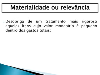 Materialidade ou relevância
Desobriga de um tratamento mais rigoroso
aqueles itens cujo valor monetário é pequeno
dentro dos gastos totais;
 