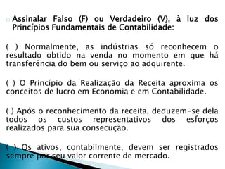 Assinalar Falso (F) ou Verdadeiro (V), à luz dos
Princípios Fundamentais de Contabilidade:
( ) Normalmente, as indústrias só reconhecem o
resultado obtido na venda no momento em que há
transferência do bem ou serviço ao adquirente.
( ) O Princípio da Realização da Receita aproxima os
conceitos de lucro em Economia e em Contabilidade.
( ) Após o reconhecimento da receita, deduzem-se dela
todos os custos representativos dos esforços
realizados para sua consecução.
( ) Os ativos, contabilmente, devem ser registrados
sempre por seu valor corrente de mercado.
 